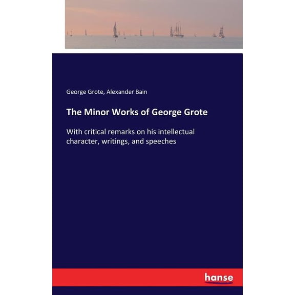 The Minor Works of George Grote : With critical remarks on his intellectual character, writings, and speeches (Paperback)