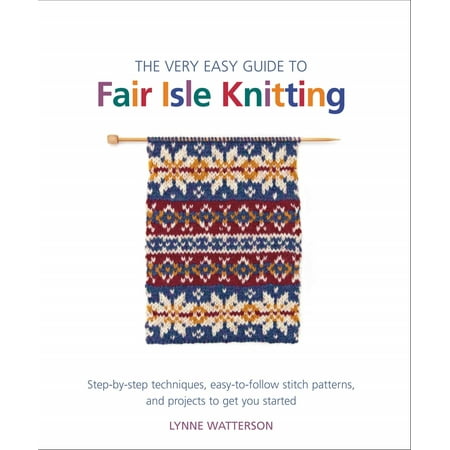 The Very Easy Guide to Fair Isle Knitting : Step-by-Step Techniques, Easy-to-Follow Stitch Patterns, and Projects to Get You