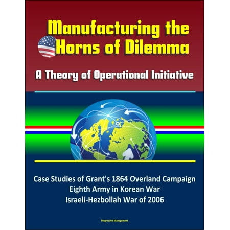 8th Army Ww2 - Manufacturing the Horns of Dilemma: A Theory of Operational Initiative – Case Studies of Grant's 1864 Overland Campaign, Eighth Army in Korean War, Israeli-Hezbollah War of 2006 - eBook