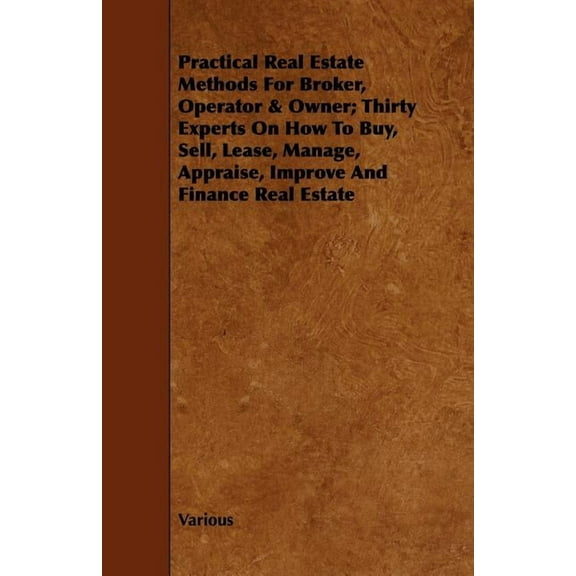 Practical Real Estate Methods for Broker, Operator & Owner : Thirty Experts on How to Buy, Sell, Lease, Manage, Appraise, Improve and Finance Real Estate