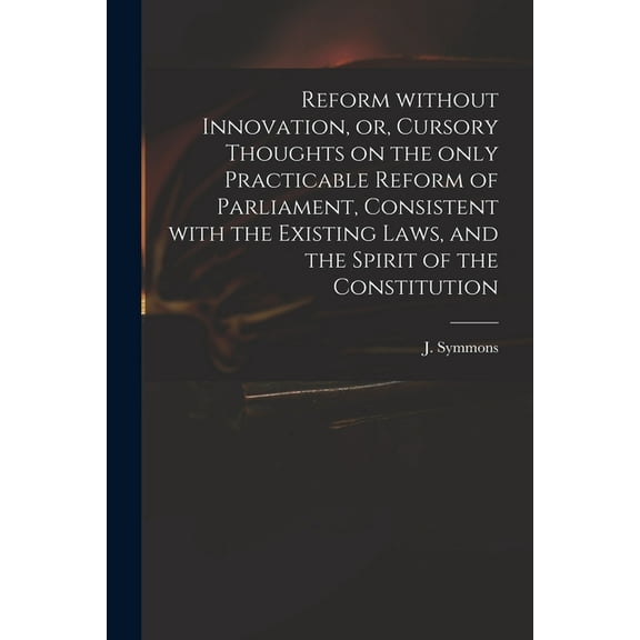 Reform Without Innovation, or, Cursory Thoughts on the Only Practicable Reform of Parliament, Consistent With the Existing Laws, and the Spirit of the Constitution (Paperback)