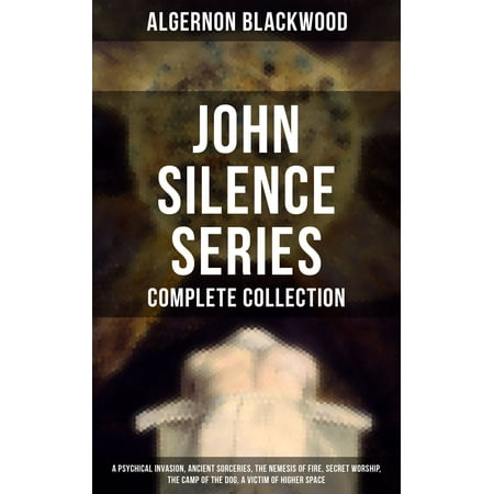 John Silence Series - Complete Collection: A Psychical Invasion, Ancient Sorceries, The Nemesis of Fire, Secret Worship, The Camp of the Dog, A Victim of Higher Space -