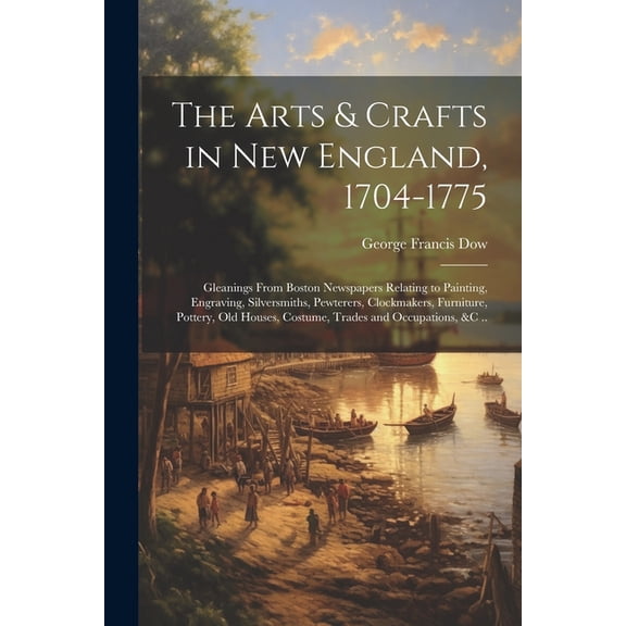 The Arts & Crafts in New England, 1704-1775; Gleanings From Boston Newspapers Relating to Painting, Engraving, Silversmiths, Pewterers, Clockmakers, Furniture, Pottery, Old Houses, Costume, Trades and