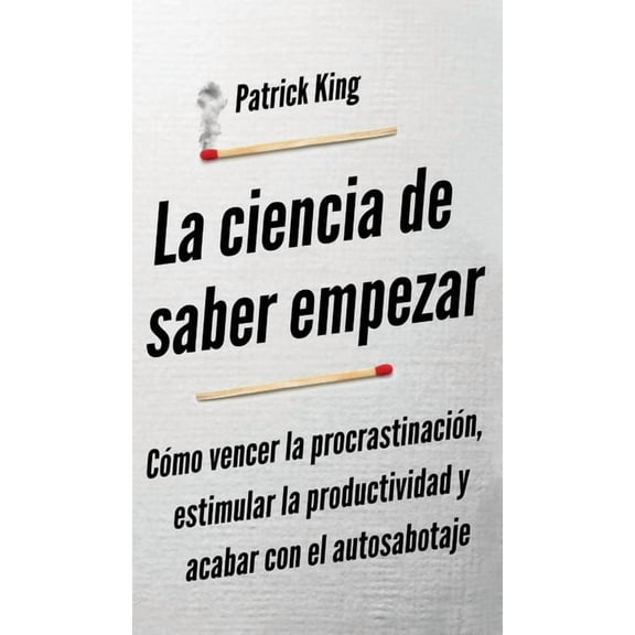 La ciencia de saber empezar: CÃ³mo vencer la procrastinaciÃ³n, estimular la productividad y acabar con el autosabotaje, (Hardcover)