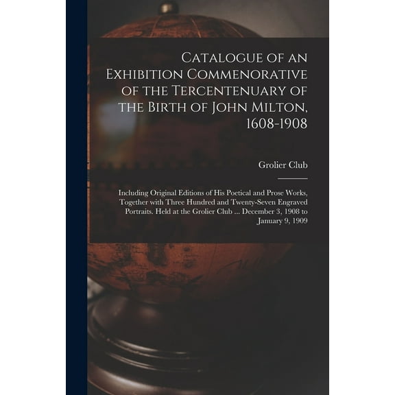 Catalogue of an Exhibition Commenorative of the Tercentenuary of the Birth of John Milton, 1608-1908; Including Original Editions of His Poetical and Prose Works, Together With Three Hundred and Twenty-seven Engraved Portraits. Held at the Grolier Club... (Paperback)