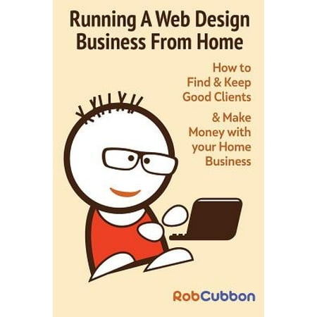 Running a Web Design Business from Home : How to Find and Keep Good Clients and Make Money with Your Home (Best Web Design Companies For Small Businesses)