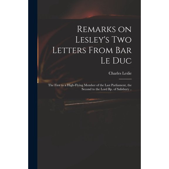 Remarks on Lesley's Two Letters From Bar Le Duc: the First to a High-flying Member of the Last Parliament, the Second to, (Paperback)