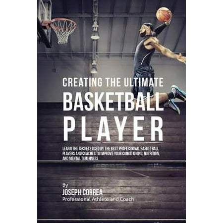 Creating the Ultimate Basketball Player : Learn the Secrets Used by the Best Professional Basketball Players and Coaches to Improve Your Conditioning, Nutrition, and Mental (Top Ten Best Basketball Players)