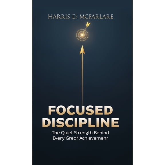 Focused Discipline: The Quiet Strength Behind Every Great Achievement, (Hardcover)