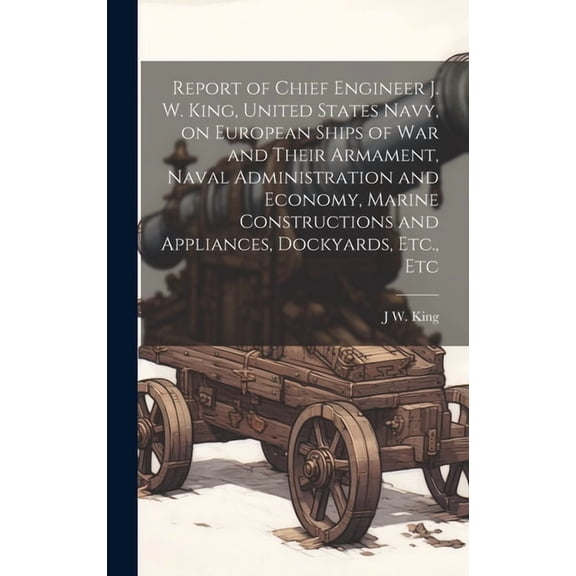 Report of Chief Engineer J. W. King, United States Navy, on European Ships of war and Their Armament, Naval Administration and Economy, Marine Constructions and Appliances, Dockyards, Etc., Etc (Hardc