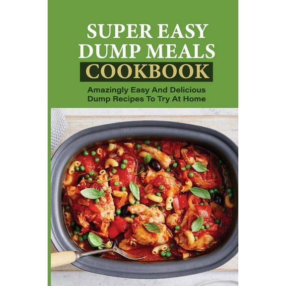 Super Easy Dump Meals Cookbook: Amazingly Easy And Delicious Dump Recipes To Try At Home: Quick Recipes To Prepare For Dinner