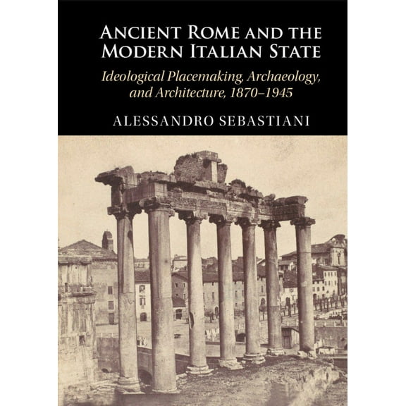 Ancient Rome and the Modern Italian State: Ideological Placemaking, Archaeology, and Architecture, 1870-1945, (Hardcover)
