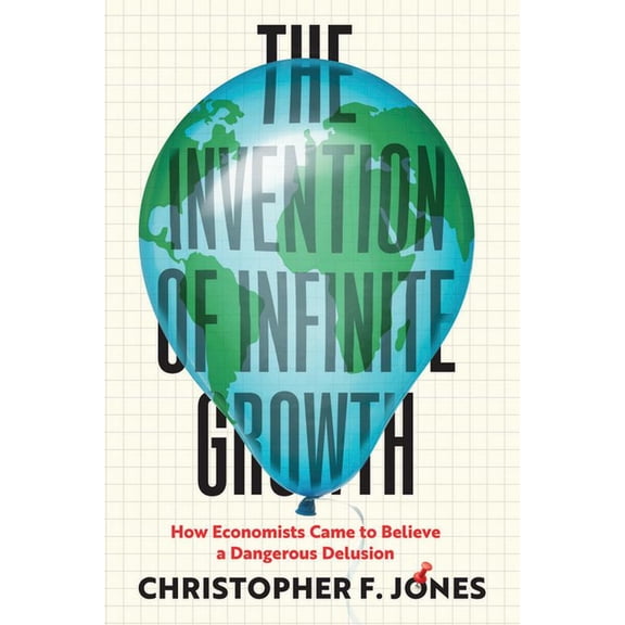 The Invention of Infinite Growth: How Economists Came to Believe a Dangerous Delusion, (Hardcover)