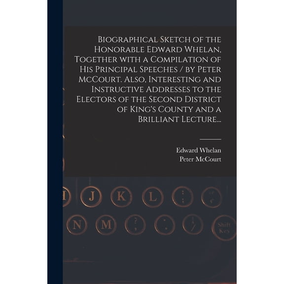 Biographical Sketch of the Honorable Edward Whelan, Together With a Compilation of His Principal Speeches / by Peter McCourt. Also, Interesting and Instructive Addresses to the Electors of the Second District of King's County and a Brilliant Lecture... (Paperback)