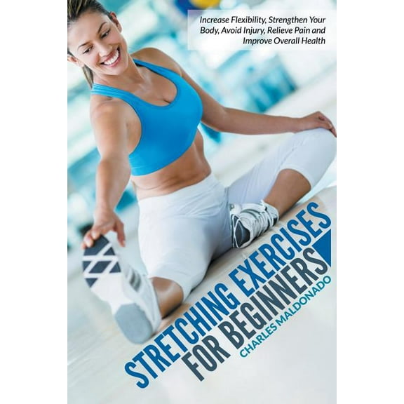 Stretching Exercises for Beginners: Increase Flexibility, Strengthen Your Body, Avoid Injury, Relieve Pain and Improve Overall Health