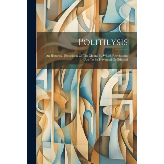 Politilysis: An Historical Exposition Of The Means By Which Revolutions Are To Be Prevented Or Effected (Paperback)