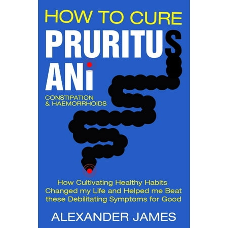 How to Cure Pruritus Ani, Constipation & Haemorrhoids : How Cultivating Healthy Habits Changed My Life and Helped Me Beat These Debilitating Symptoms for (Best Way To Cure Constipation Fast)