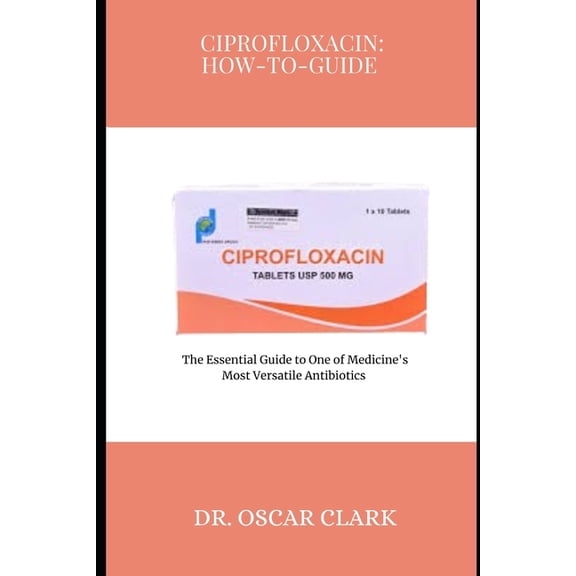 Ciprofloxacin: HOW-TO-GUIDE: The Essential Guide to One of Medicine's Most Versatile Antibiotics, (Paperback)