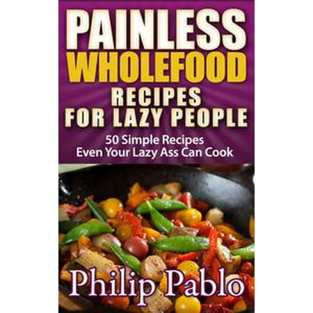 Painless Whole Food Recipes For Lazy People: 50 Surprisingly Simple Whole Food Meals Eben Your Lazy Ass Can Prepare! -
