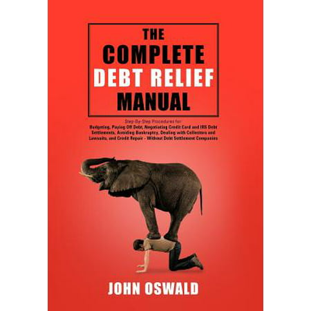 The Complete Debt Relief Manual : Step-By-Step Procedures For: Budgeting, Paying Off Debt, Negotiating Credit Card and IRS Debt Settlements, Avoiding Bankruptcy, Dealing with Collectors and Lawsuits, and Credit Repair - Without Debt Settlement