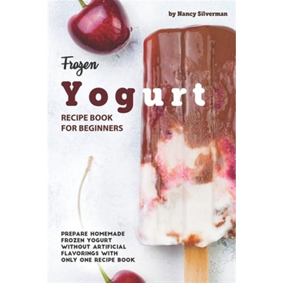 Frozen Yogurt Recipe Book for Beginners: Prepare Homemade Frozen Yogurt Without Artificial Flavorings with Only One Recipe Book