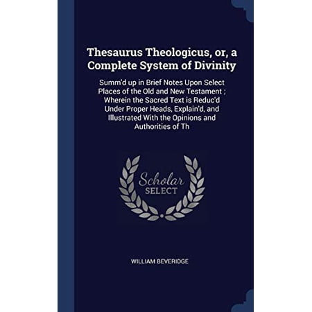 Thesaurus Theologicus, Or, A Complete System Of Divinity: Summ'D Up In Brief Notes Upon Select Places Of The Old And New Testament; Wherein The Sacred ... With The Opinions And Authorities Of Th