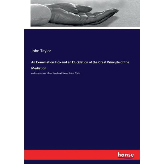 An Examination Into and an Elucidation of the Great Principle of the Mediation: and atonement of our Lord and Savior Jes, (Paperback)