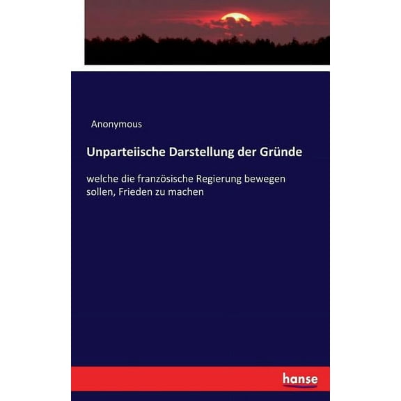 Unparteiische Darstellung der GrÃ¼nde: welche die franzÃ¶sische Regierung bewegen sollen, Frieden zu machen, (Paperback)