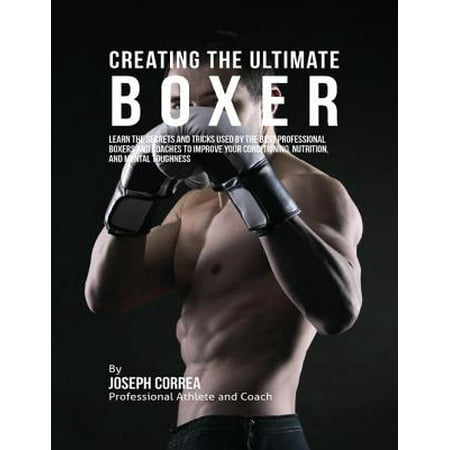 Creating the Ultimate Boxer: Learn the Secrets and Tricks Used By the Best Professional Boxers and Coaches to Improve Your Conditioning, Nutrition, and Mental Toughness -