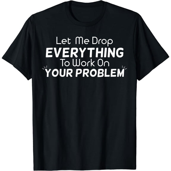 Let Me Drop Everything To Work On Your Problem Gift T-Shirt Black X-Large
