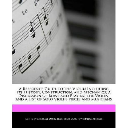 A Reference Guide to the Violin Including Its History, Construction, and Mechanics, a Discussion of Bows and Playing the Violin, and a List of Solo Violin Pieces and