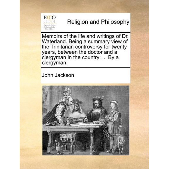 Memoirs of the Life and Writings of Dr. Waterland. Being a Summary View of the Trinitarian Controversy for Twenty Years, Between the Doctor and a Clergyman in the Country; ... by a Clergyman.