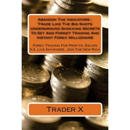 Abandon the Indicators: Trade Like the Big Shots Underground Shocking Secrets to Set and Forget Trading and Instant Forex Millionaire: Forex