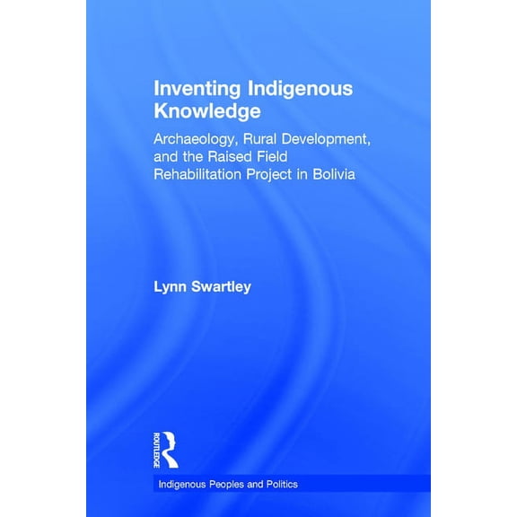 Indigenous Peoples and Politics Inventing Indigenous Knowledge: Archaeology, Rural Development and the Raised Field Rehabilitation Project in Bolivia, (Hardcover)