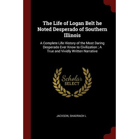 The Life of Logan Belt He Noted Desperado of Southern Illinois : A Complete Life History of the Most Daring Desperado Ever Know to Civilization; A True and Vividly Written