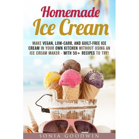 Homemade Ice Cream : Make Vegan, Low-Carb, and Guilt-Free Ice Cream in Your Own Kitchen without Using an Ice Cream Maker - with 50+ Recipes to Try! -