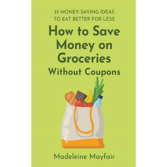 How to Save Money on Groceries Without Coupons: 35 Money-Saving Ideas to Eat Better for Less, (Paperback)