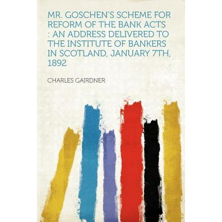 Mr. Goschen's Scheme for Reform of the Bank Acts : An Address Delivered to the Institute of Bankers in Scotland, January 7th,