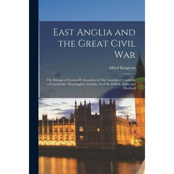 East Anglia and the Great Civil War: The Risings of Cromwell's Ironsides in The Associated Countries of Cambridge, Huntingdon, Lincoln, Norfolk, Suffolk, Essez and Hertford (Paperback)