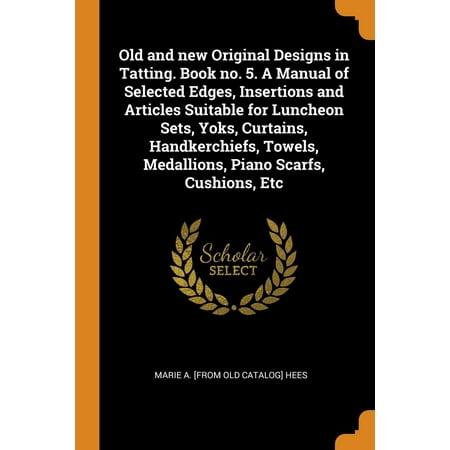 Old and New Original Designs in Tatting. Book No. 5. a Manual of Selected Edges, Insertions and Articles Suitable for Luncheon Sets, Yoks, Curtains, Handkerchiefs, Towels, Medallions, Piano Scarfs,