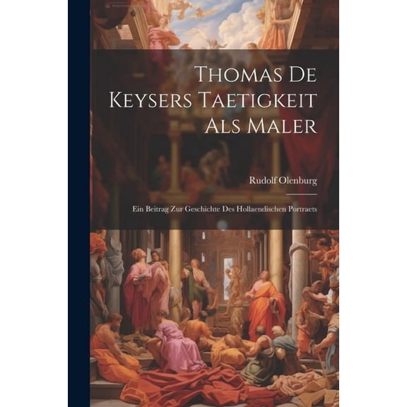 Thomas De Keysers Taetigkeit Als Maler : Ein Beitrag Zur Geschichte Des Hollaendischen Portraets (Paperback)