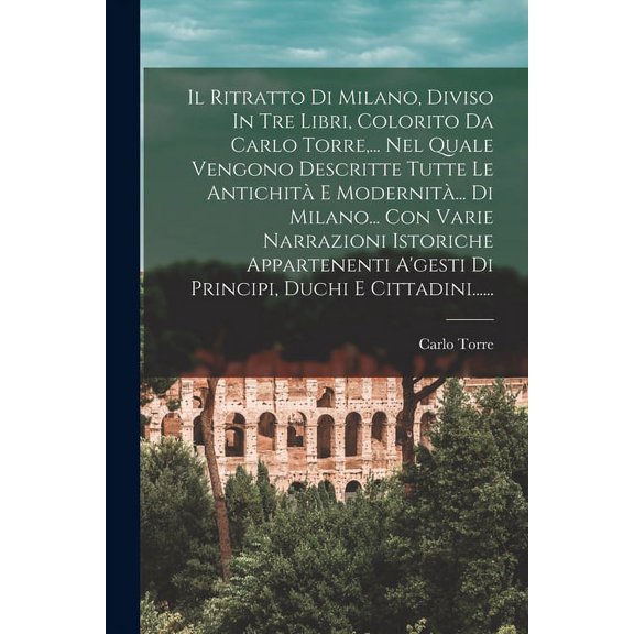 Il Ritratto Di Milano, Diviso In Tre Libri, Colorito Da Carlo Torre, ... Nel Quale Vengono Descritte Tutte Le Antichità E Modernità... Di Milano... Con Varie Narrazioni Istoriche Appartenenti A'gesti