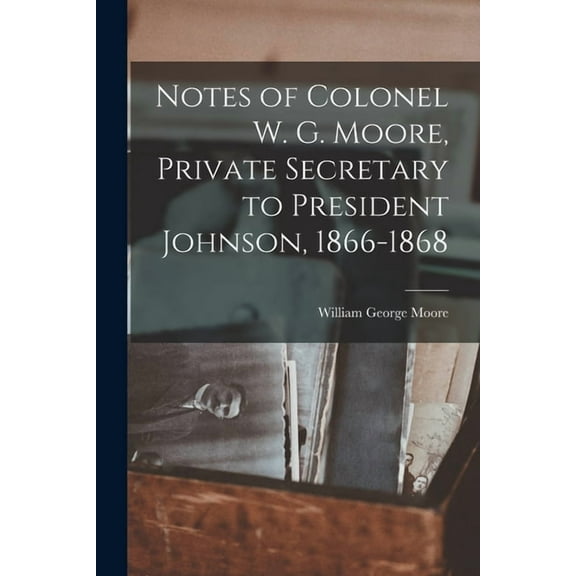 Notes of Colonel W. G. Moore, Private Secretary to President Johnson, 1866-1868, (Paperback)