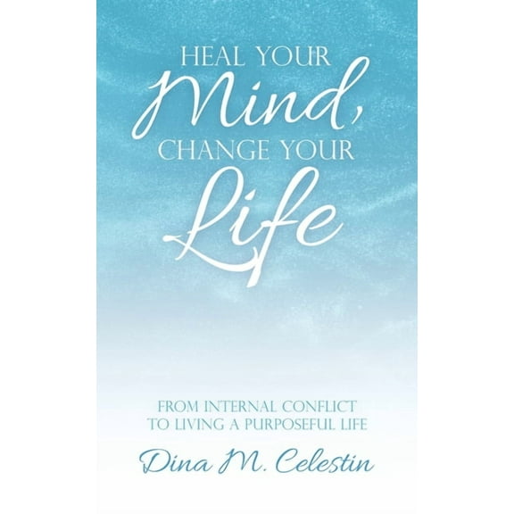 Heal Your Mind, Change Your Life: From Internal Conflict to Living a Purposeful Life (Paperback) by Dina Celestin