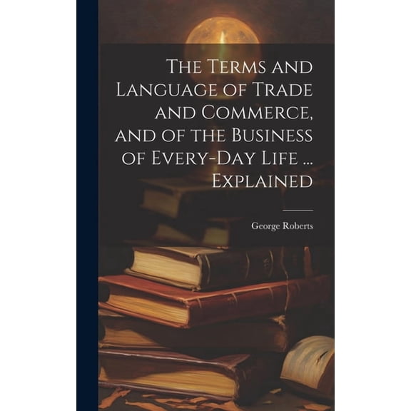 The Terms and Language of Trade and Commerce, and of the Business of Every-Day Life ... Explained (Hardcover)