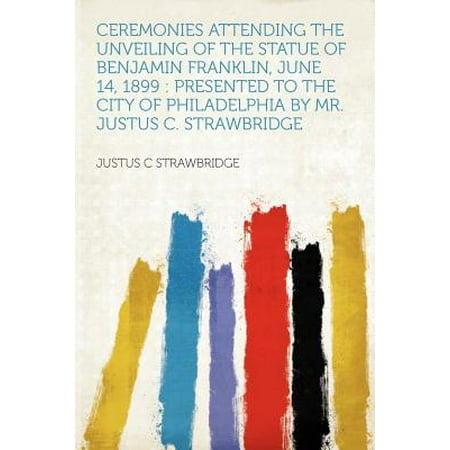 Franklin Presents - Ceremonies Attending the Unveiling of the Statue of Benjamin Franklin, June 14, 1899 : Presented to the City of Philadelphia by Mr. Justus C. Strawbridge