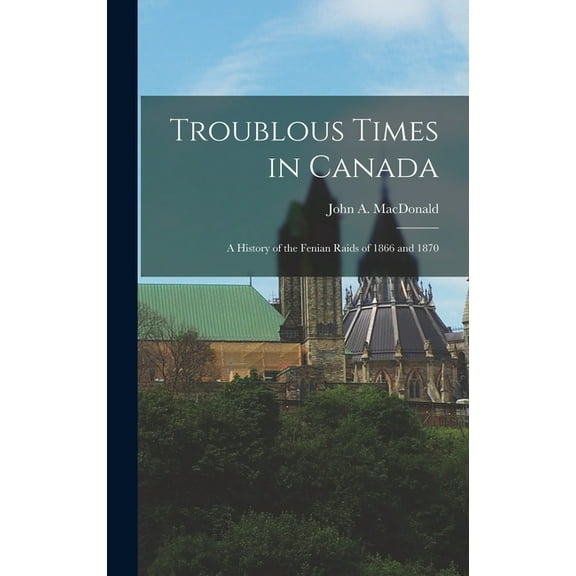 Troublous Times in Canada: A History of the Fenian Raids of 1866 and 1870 (Hardcover)