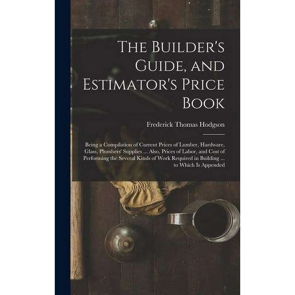The Builder's Guide, and Estimator's Price Book: Being a Compilation of Current Prices of Lumber, Hardware, Glass, Plumb, (Hardcover)