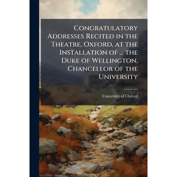 Congratulatory Addresses Recited in the Theatre, Oxford, at the Installation of ... the Duke of Wellington, Chancellor o, (Paperback)