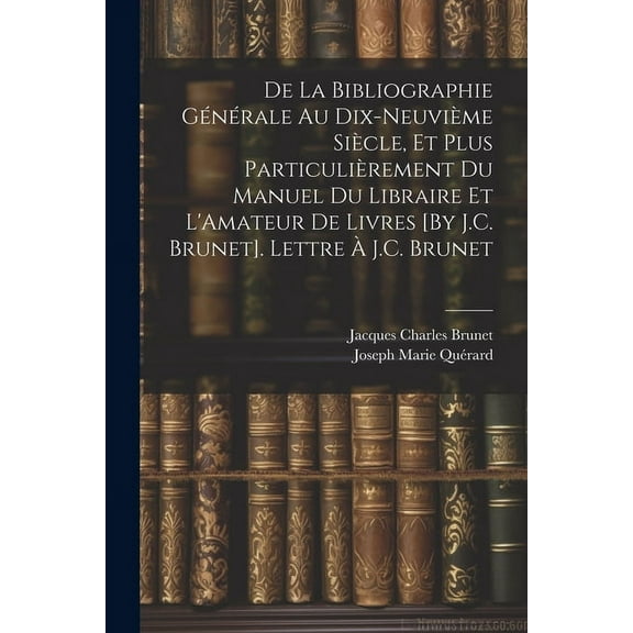 De La Bibliographie Générale Au Dix-Neuvième Siècle, Et Plus Particulièrement Du Manuel Du Libraire Et L'Amateur De Livres [By J.C. Brunet]. Lettre À J.C. Brunet (Paperback)